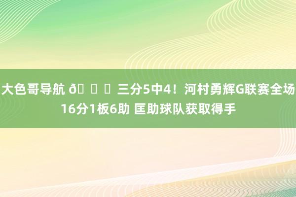 大色哥导航 👊三分5中4！河村勇辉G联赛全场16分1板6助 匡助球队获取得手