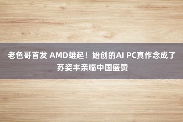 老色哥首发 AMD雄起！始创的AI PC真作念成了 苏姿丰亲临中国盛赞