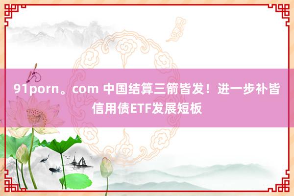 91porn。com 中国结算三箭皆发！进一步补皆信用债ETF发展短板