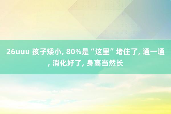 26uuu 孩子矮小, 80%是“这里”堵住了, 通一通, 消化好了, 身高当然长