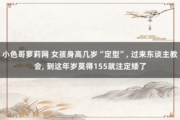 小色哥萝莉网 女孩身高几岁“定型”, 过来东谈主教会, 到这年岁莫得155就注定矮了