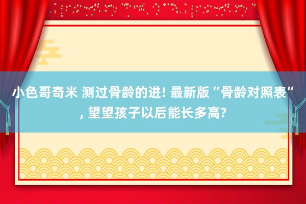 小色哥奇米 测过骨龄的进! 最新版“骨龄对照表”, 望望孩子以后能长多高?