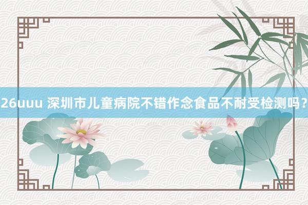 26uuu 深圳市儿童病院不错作念食品不耐受检测吗？