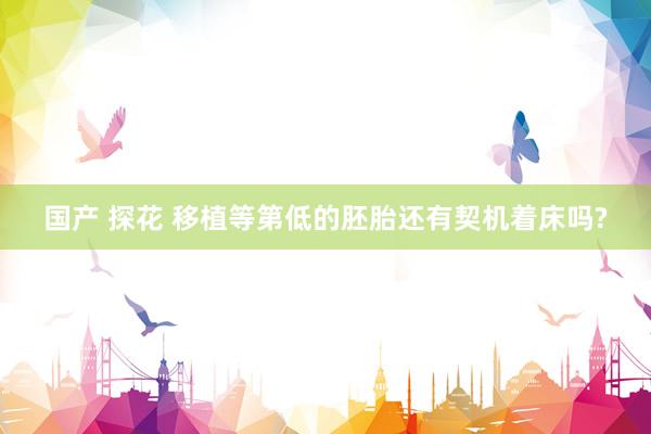 国产 探花 移植等第低的胚胎还有契机着床吗?