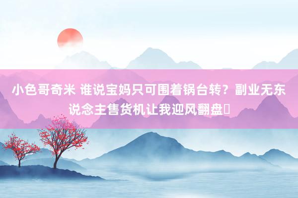 小色哥奇米 谁说宝妈只可围着锅台转？副业无东说念主售货机让我迎风翻盘​