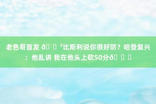 老色哥首发 😲比斯利说你很好防？哈登复兴：他乱讲 我在他头上砍50分😏