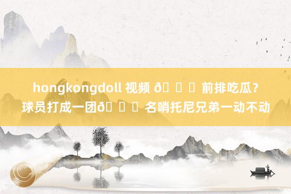 hongkongdoll 视频 🍉前排吃瓜？球员打成一团😂名哨托尼兄弟一动不动