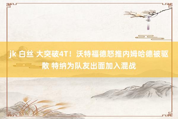 jk 白丝 大突破4T！沃特福德怒推内姆哈德被驱散 特纳为队友出面加入混战