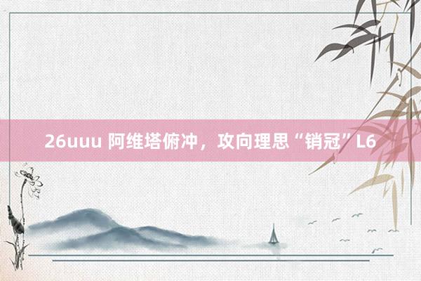26uuu 阿维塔俯冲，攻向理思“销冠”L6