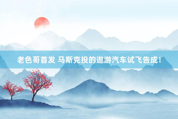 老色哥首发 马斯克投的遨游汽车试飞告成！