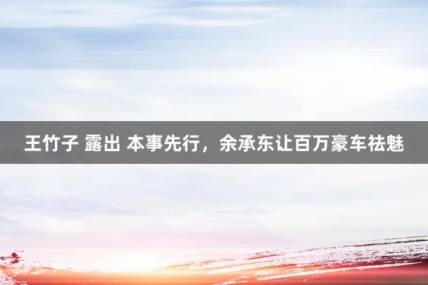 王竹子 露出 本事先行，余承东让百万豪车祛魅