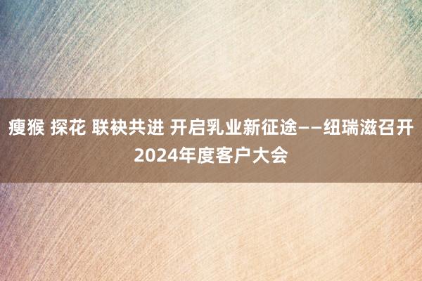 瘦猴 探花 联袂共进 开启乳业新征途——纽瑞滋召开2024年度客户大会