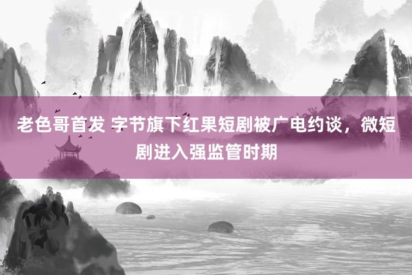 老色哥首发 字节旗下红果短剧被广电约谈，微短剧进入强监管时期