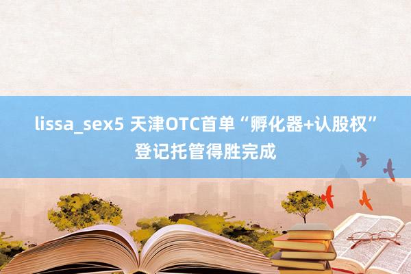 lissa_sex5 天津OTC首单“孵化器+认股权”登记托管得胜完成