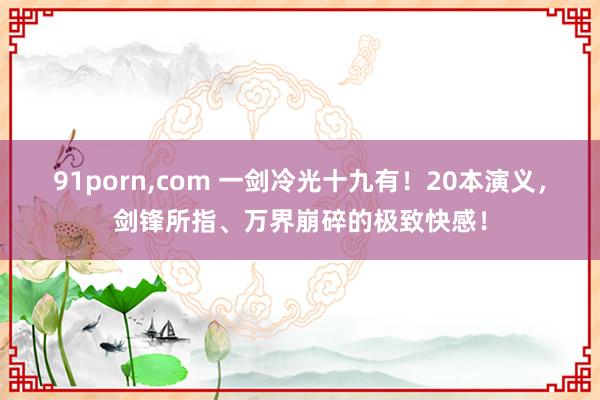 91porn,com 一剑冷光十九有！20本演义，剑锋所指、万界崩碎的极致快感！