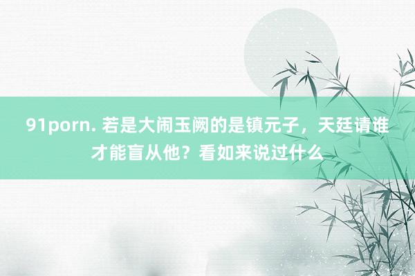 91porn. 若是大闹玉阙的是镇元子，天廷请谁才能盲从他？看如来说过什么