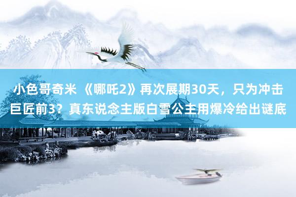 小色哥奇米 《哪吒2》再次展期30天，只为冲击巨匠前3？真东说念主版白雪公主用爆冷给出谜底