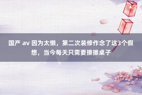 国产 av 因为太懒，第二次装修作念了这3个假想，当今每天只需要擦擦桌子