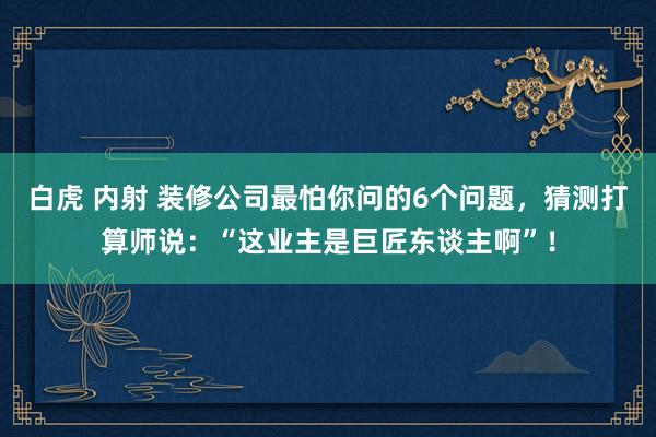 白虎 内射 装修公司最怕你问的6个问题，猜测打算师说：“这业主是巨匠东谈主啊”！