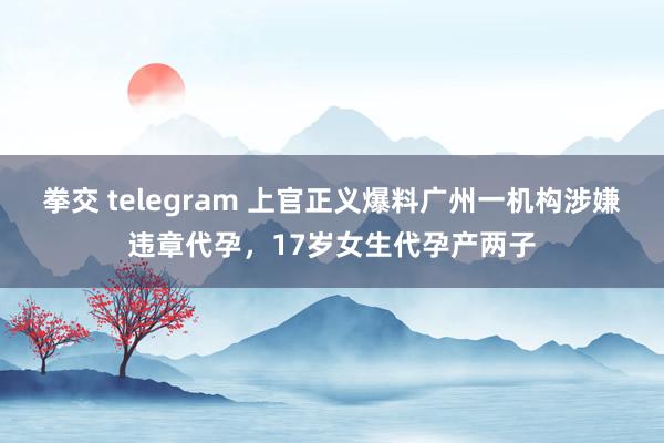 拳交 telegram 上官正义爆料广州一机构涉嫌违章代孕，17岁女生代孕产两子