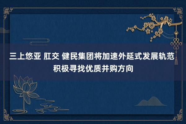 三上悠亚 肛交 健民集团将加速外延式发展轨范 积极寻找优质并购方向