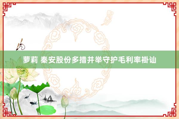 萝莉 秦安股份多措并举守护毛利率褂讪