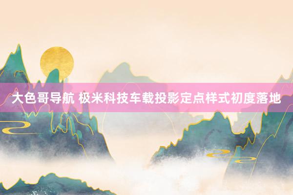 大色哥导航 极米科技车载投影定点样式初度落地