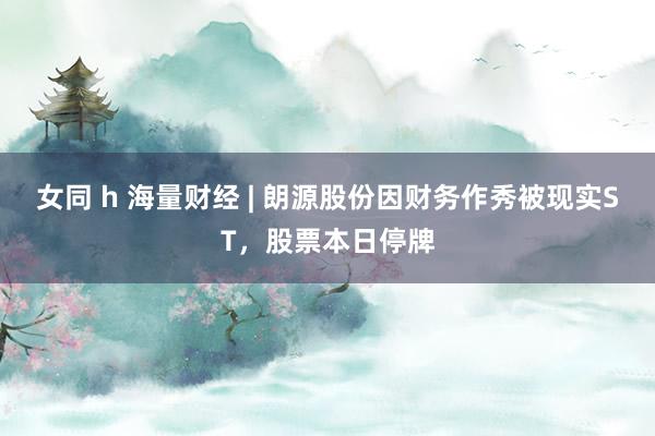 女同 h 海量财经 | 朗源股份因财务作秀被现实ST，股票本日停牌