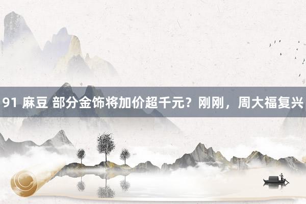 91 麻豆 部分金饰将加价超千元？刚刚，周大福复兴