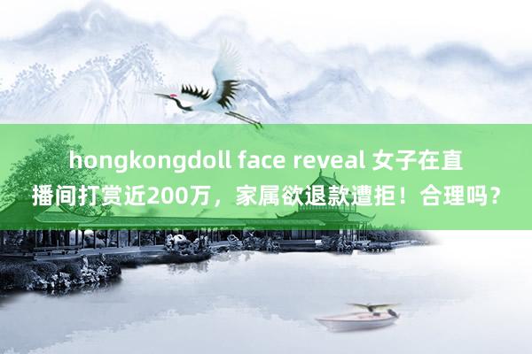 hongkongdoll face reveal 女子在直播间打赏近200万，家属欲退款遭拒！合理吗？