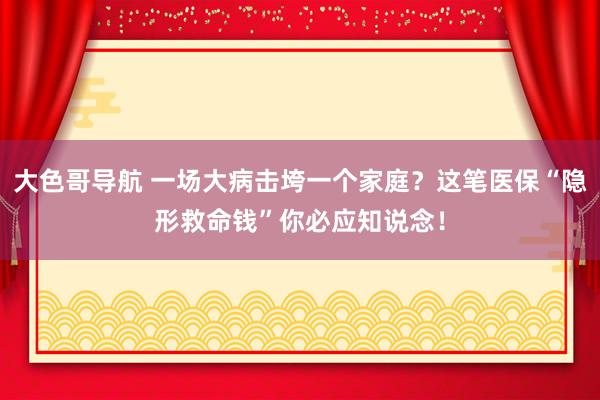 大色哥导航 一场大病击垮一个家庭？这笔医保“隐形救命钱”你必应知说念！