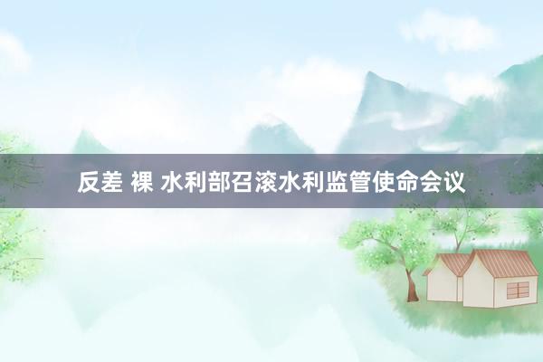 反差 裸 水利部召滚水利监管使命会议