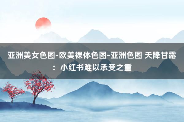 亚洲美女色图-欧美裸体色图-亚洲色图 天降甘露：小红书难以承受之重