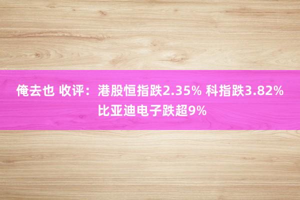 俺去也 收评：港股恒指跌2.35% 科指跌3.82% 比亚迪电子跌超9%