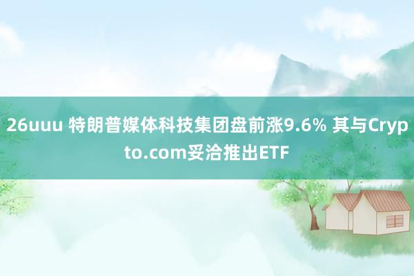 26uuu 特朗普媒体科技集团盘前涨9.6% 其与Crypto.com妥洽推出ETF