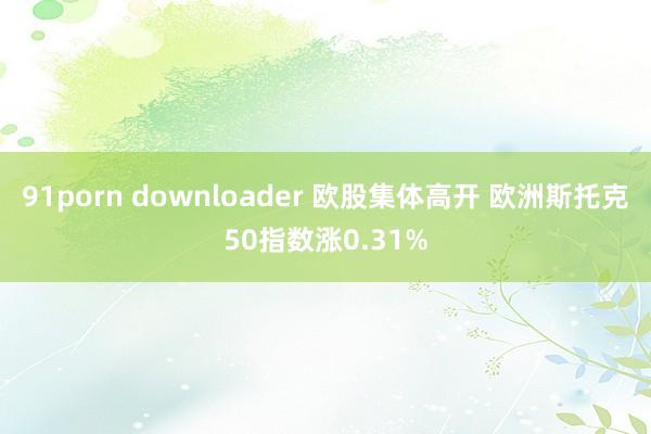 91porn downloader 欧股集体高开 欧洲斯托克50指数涨0.31%