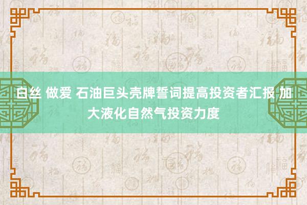 白丝 做爱 石油巨头壳牌誓词提高投资者汇报 加大液化自然气投资力度