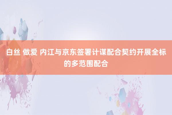 白丝 做爱 内江与京东签署计谋配合契约开展全标的多范围配合