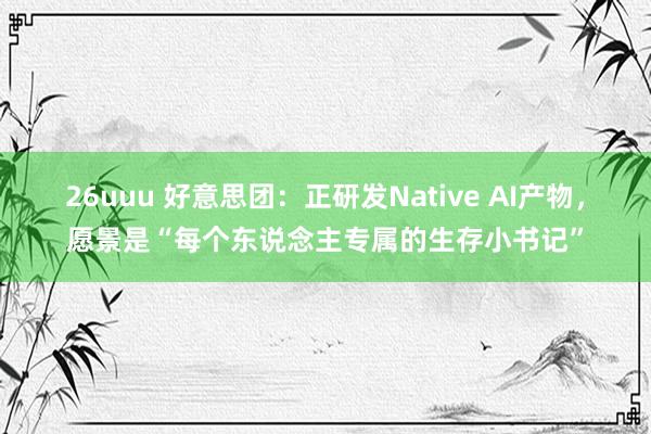 26uuu 好意思团：正研发Native AI产物，愿景是“每个东说念主专属的生存小书记”