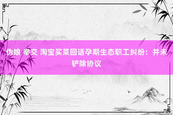 伪娘 拳交 淘宝买菜回话孕期生态职工纠纷：并未铲除协议