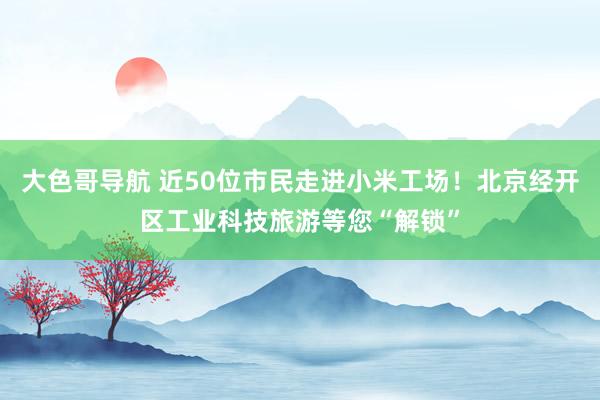 大色哥导航 近50位市民走进小米工场！北京经开区工业科技旅游等您“解锁”
