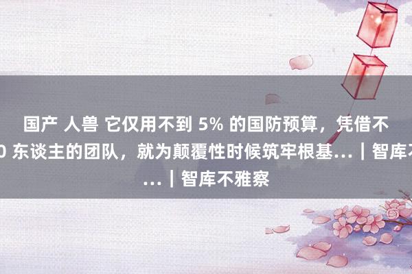 国产 人兽 它仅用不到 5% 的国防预算，凭借不到 250 东谈主的团队，就为颠覆性时候筑牢根基…｜智库不雅察