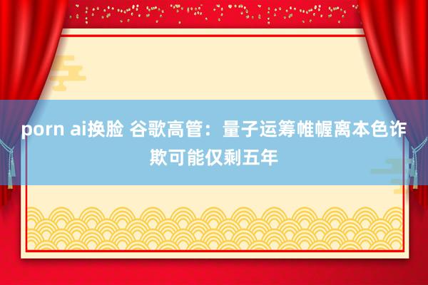 porn ai换脸 谷歌高管：量子运筹帷幄离本色诈欺可能仅剩五年