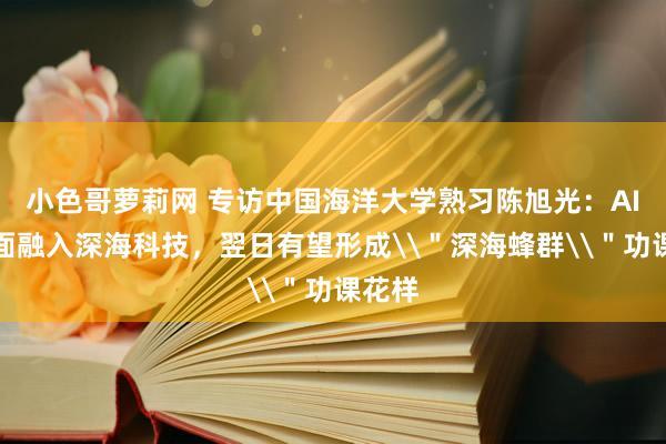小色哥萝莉网 专访中国海洋大学熟习陈旭光：AI或全面融入深海科技，翌日有望形成\＂深海蜂群\＂功课花样