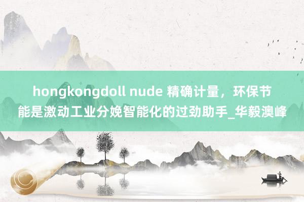 hongkongdoll nude 精确计量，环保节能是激动工业分娩智能化的过劲助手_华毅澳峰