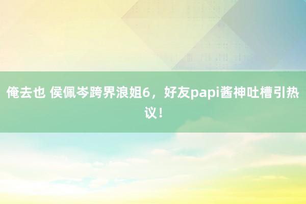 俺去也 侯佩岑跨界浪姐6，好友papi酱神吐槽引热议！