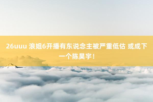 26uuu 浪姐6开播有东说念主被严重低估 或成下一个陈昊宇！