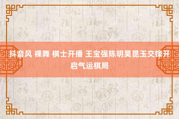 抖音风 裸舞 棋士开播 王宝强陈明昊昆玉交锋开启气运棋局