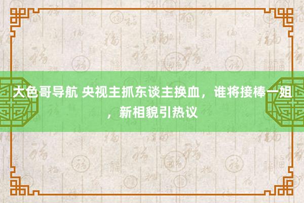 大色哥导航 央视主抓东谈主换血，谁将接棒一姐，新相貌引热议