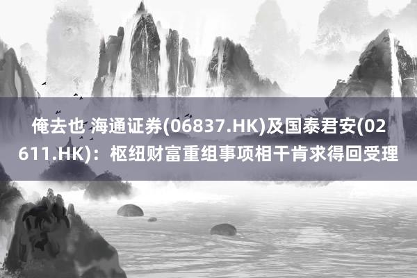 俺去也 海通证券(06837.HK)及国泰君安(02611.HK)：枢纽财富重组事项相干肯求得回受理
